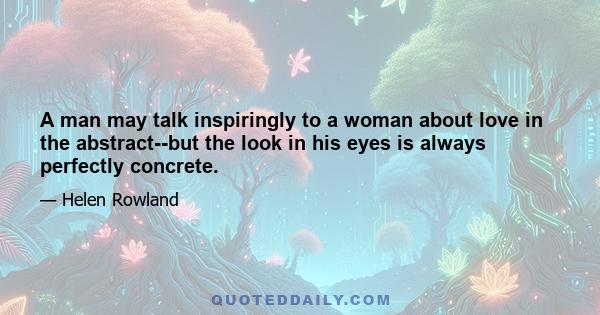 A man may talk inspiringly to a woman about love in the abstract--but the look in his eyes is always perfectly concrete.