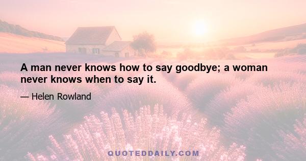 A man never knows how to say goodbye; a woman never knows when to say it.