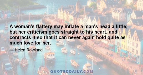 A woman's flattery may inflate a man's head a little; but her criticism goes straight to his heart, and contracts it so that it can never again hold quite as much love for her.