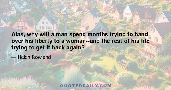 Alas, why will a man spend months trying to hand over his liberty to a woman--and the rest of his life trying to get it back again?