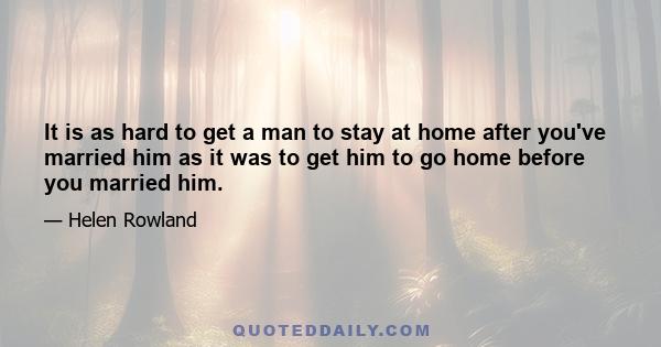 It is as hard to get a man to stay at home after you've married him as it was to get him to go home before you married him.