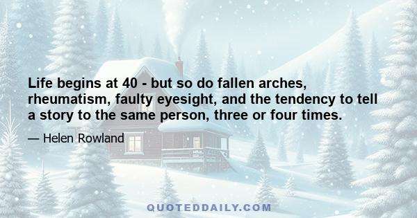 Life begins at 40 - but so do fallen arches, rheumatism, faulty eyesight, and the tendency to tell a story to the same person, three or four times.