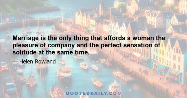 Marriage is the only thing that affords a woman the pleasure of company and the perfect sensation of solitude at the same time.
