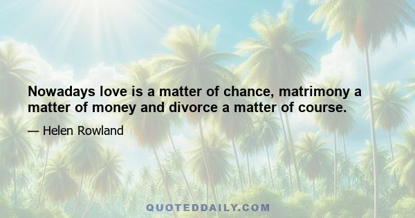 Nowadays love is a matter of chance, matrimony a matter of money and divorce a matter of course.