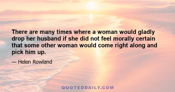 There are many times where a woman would gladly drop her husband if she did not feel morally certain that some other woman would come right along and pick him up.