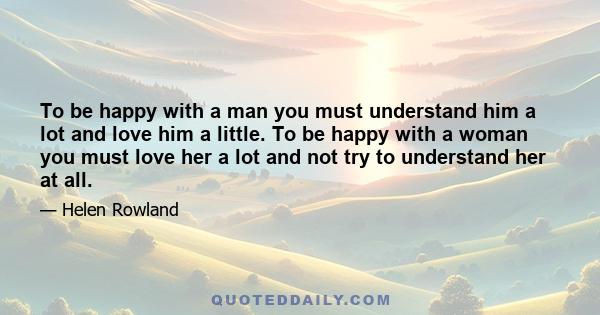 To be happy with a man you must understand him a lot and love him a little. To be happy with a woman you must love her a lot and not try to understand her at all.