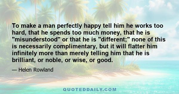 To make a man perfectly happy tell him he works too hard, that he spends too much money, that he is misunderstood or that he is different; none of this is necessarily complimentary, but it will flatter him infinitely