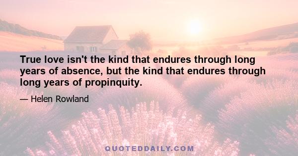 True love isn't the kind that endures through long years of absence, but the kind that endures through long years of propinquity.