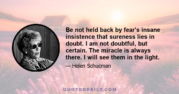 Be not held back by fear's insane insistence that sureness lies in doubt. I am not doubtful, but certain. The miracle is always there. I will see them in the light.