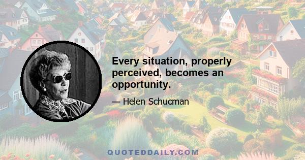 Every situation, properly perceived, becomes an opportunity.