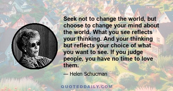 Seek not to change the world, but choose to change your mind about the world. What you see reflects your thinking. And your thinking but reflects your choice of what you want to see. If you judge people, you have no