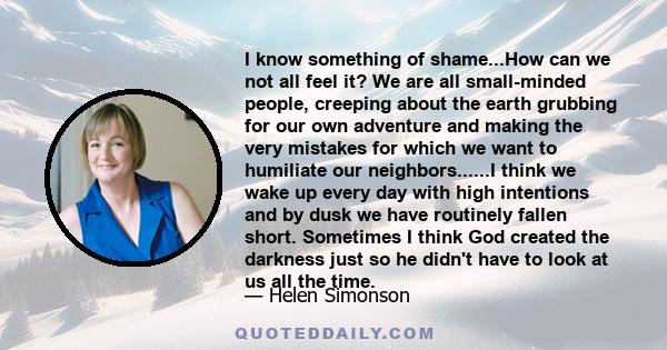 I know something of shame...How can we not all feel it? We are all small-minded people, creeping about the earth grubbing for our own adventure and making the very mistakes for which we want to humiliate our