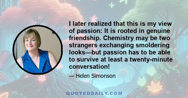 I later realized that this is my view of passion: It is rooted in genuine friendship. Chemistry may be two strangers exchanging smoldering looks—but passion has to be able to survive at least a twenty-minute