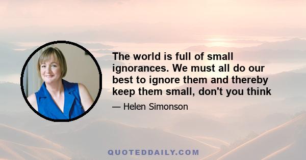 The world is full of small ignorances. We must all do our best to ignore them and thereby keep them small, don't you think