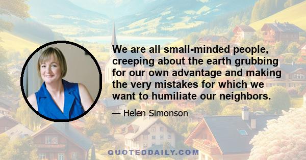 We are all small-minded people, creeping about the earth grubbing for our own advantage and making the very mistakes for which we want to humiliate our neighbors.