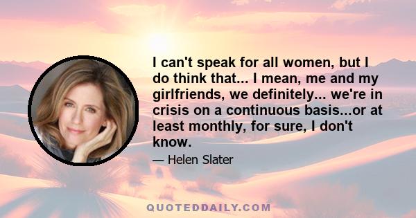 I can't speak for all women, but I do think that... I mean, me and my girlfriends, we definitely... we're in crisis on a continuous basis...or at least monthly, for sure, I don't know.