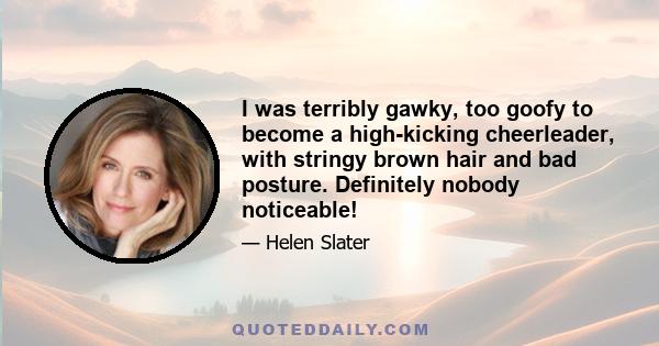 I was terribly gawky, too goofy to become a high-kicking cheerleader, with stringy brown hair and bad posture. Definitely nobody noticeable!