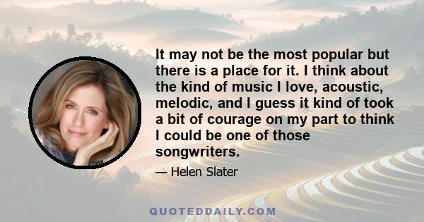 It may not be the most popular but there is a place for it. I think about the kind of music I love, acoustic, melodic, and I guess it kind of took a bit of courage on my part to think I could be one of those songwriters.