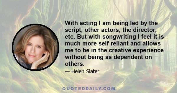 With acting I am being led by the script, other actors, the director, etc. But with songwriting I feel it is much more self reliant and allows me to be in the creative experience without being as dependent on others.