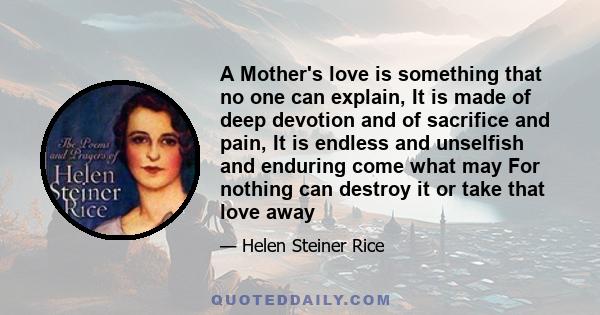 A Mother's love is something that no one can explain, It is made of deep devotion and of sacrifice and pain, It is endless and unselfish and enduring come what may For nothing can destroy it or take that love away