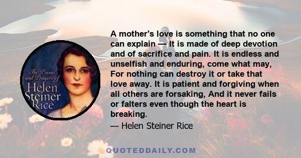 A mother's love is something that no one can explain — It is made of deep devotion and of sacrifice and pain. It is endless and unselfish and enduring, come what may, For nothing can destroy it or take that love away.