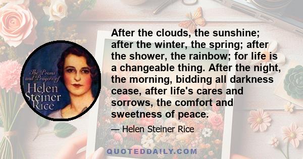 After the clouds, the sunshine; after the winter, the spring; after the shower, the rainbow; for life is a changeable thing. After the night, the morning, bidding all darkness cease, after life's cares and sorrows, the