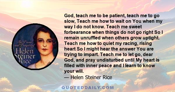 God, teach me to be patient, teach me to go slow, Teach me how to wait on You when my way I do not know. Teach me sweet forbearance when things do not go right So I remain unruffled when others grow uptight. Teach me