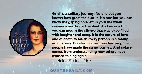 Grief is a solitary journey. No one but you knows how great the hurt is. No one but you can know the gaping hole left in your life when someone you know has died. And no one but you can mourn the silence that was once