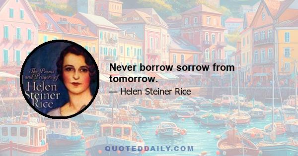 Never borrow sorrow from tomorrow.