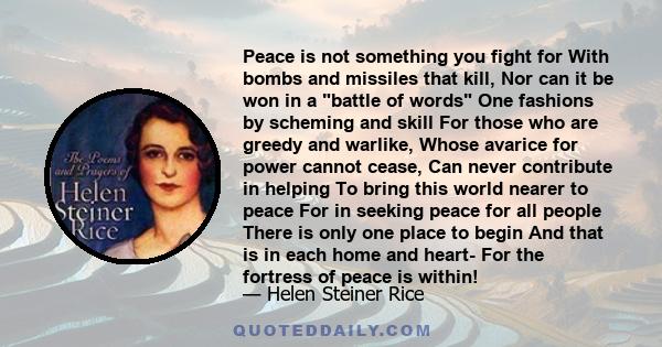 Peace is not something you fight for With bombs and missiles that kill, Nor can it be won in a battle of words One fashions by scheming and skill For those who are greedy and warlike, Whose avarice for power cannot