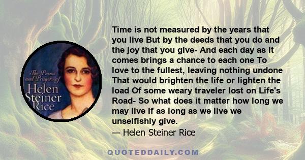 Time is not measured by the years that you live But by the deeds that you do and the joy that you give- And each day as it comes brings a chance to each one To love to the fullest, leaving nothing undone That would