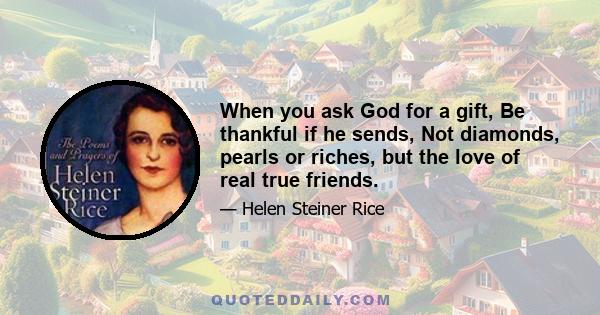 When you ask God for a gift, Be thankful if he sends, Not diamonds, pearls or riches, but the love of real true friends.