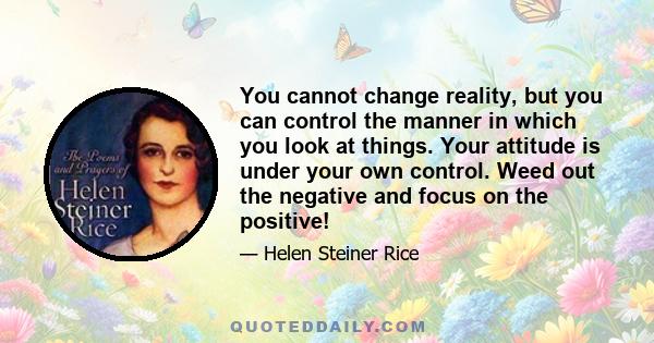 You cannot change reality, but you can control the manner in which you look at things. Your attitude is under your own control. Weed out the negative and focus on the positive!