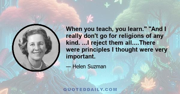 When you teach, you learn. And I really don't go for religions of any kind. ...I reject them all....There were principles I thought were very important.