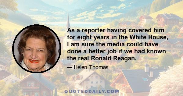 As a reporter having covered him for eight years in the White House, I am sure the media could have done a better job if we had known the real Ronald Reagan.