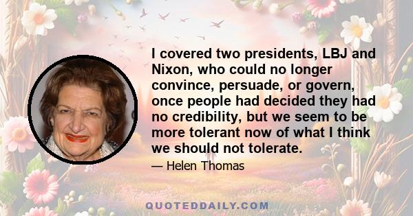 I covered two presidents, LBJ and Nixon, who could no longer convince, persuade, or govern, once people had decided they had no credibility, but we seem to be more tolerant now of what I think we should not tolerate.