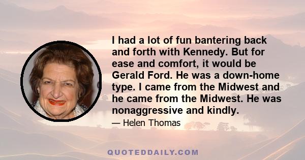 I had a lot of fun bantering back and forth with Kennedy. But for ease and comfort, it would be Gerald Ford. He was a down-home type. I came from the Midwest and he came from the Midwest. He was nonaggressive and kindly.