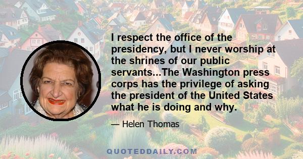 I respect the office of the presidency, but I never worship at the shrines of our public servants...The Washington press corps has the privilege of asking the president of the United States what he is doing and why.