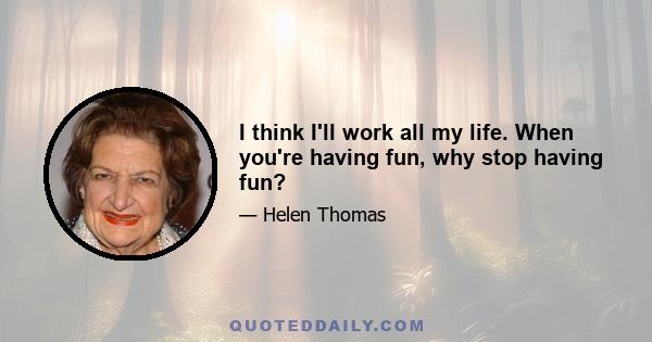 I think I'll work all my life. When you're having fun, why stop having fun?