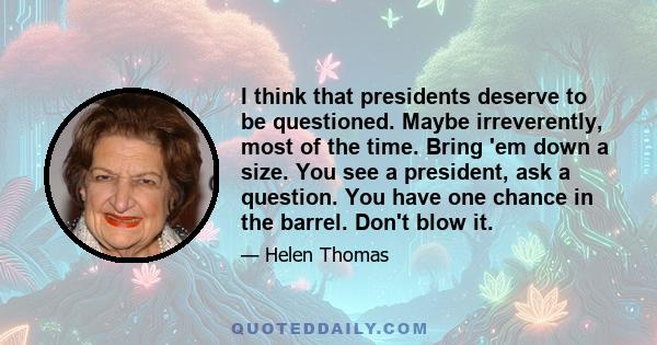 I think that presidents deserve to be questioned. Maybe irreverently, most of the time. Bring 'em down a size. You see a president, ask a question. You have one chance in the barrel. Don't blow it.