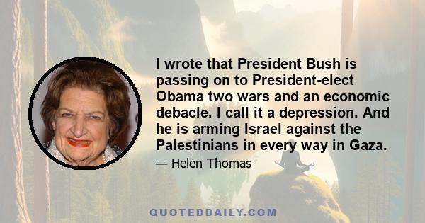 I wrote that President Bush is passing on to President-elect Obama two wars and an economic debacle. I call it a depression. And he is arming Israel against the Palestinians in every way in Gaza.