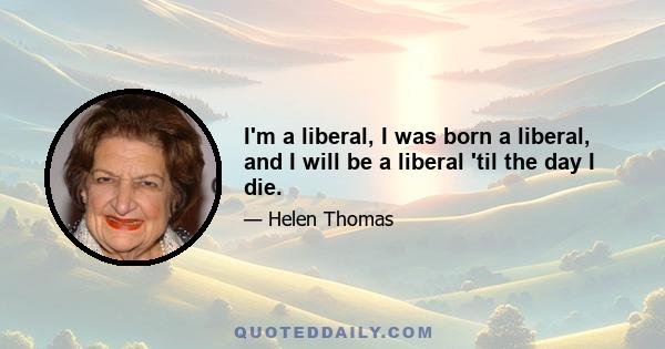 I'm a liberal, I was born a liberal, and I will be a liberal 'til the day I die.