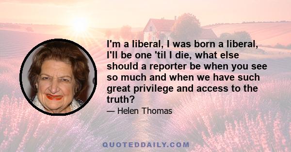 I'm a liberal, I was born a liberal, I'll be one 'til I die, what else should a reporter be when you see so much and when we have such great privilege and access to the truth?