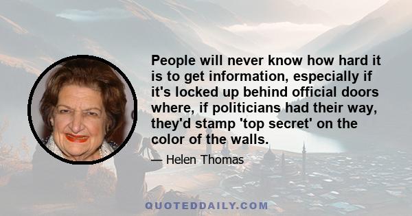 People will never know how hard it is to get information, especially if it's locked up behind official doors where, if politicians had their way, they'd stamp 'top secret' on the color of the walls.