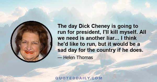 The day Dick Cheney is going to run for president, I'll kill myself. All we need is another liar... I think he'd like to run, but it would be a sad day for the country if he does.