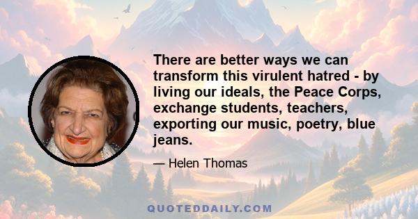 There are better ways we can transform this virulent hatred - by living our ideals, the Peace Corps, exchange students, teachers, exporting our music, poetry, blue jeans.