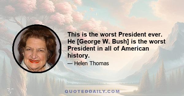 This is the worst President ever. He [George W. Bush] is the worst President in all of American history.