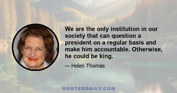 We are the only institution in our society that can question a president on a regular basis and make him accountable. Otherwise, he could be king.