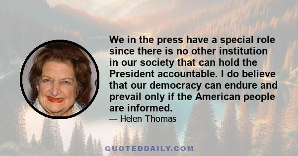 We in the press have a special role since there is no other institution in our society that can hold the President accountable. I do believe that our democracy can endure and prevail only if the American people are