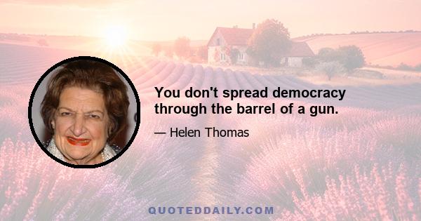 You don't spread democracy through the barrel of a gun.